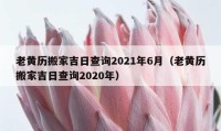 老黃歷搬家吉日查詢2021年6月（老黃歷搬家吉日查詢2020年）