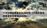 六月份搬家黃道吉日2021年（六月份搬家的黃道吉日查詢2020年）