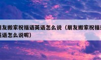 朋友搬家祝福語英語怎么說（朋友搬家祝福語英語怎么說呢）