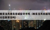 搬家當天朋友親戚能空手嗎（搬家當天親戚可以在新家住嗎）