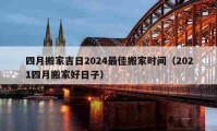 四月搬家吉日2024最佳搬家時間（2021四月搬家好日子）