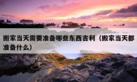 搬家當(dāng)天需要準(zhǔn)備哪些東西吉利（搬家當(dāng)天都準(zhǔn)備什么）