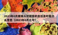 2023年6月搬家入住新房的吉日吉時是什么意思（2023年6月幾號）