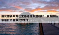 朋友搬新家喬遷之喜送什么盆栽好（朋友搬新家送什么盆栽比較好）