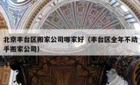 北京豐臺區(qū)搬家公司哪家好（豐臺區(qū)全年不動手搬家公司）