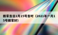 搬家吉日1月15號吉時（2021年一月15號搬家好）