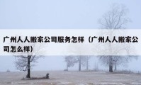 廣州人人搬家公司服務怎樣（廣州人人搬家公司怎么樣）