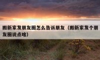 搬新家發(fā)朋友圈怎么告訴朋友（搬新家發(fā)個朋友圈說點啥）