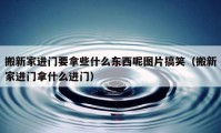 搬新家進(jìn)門要拿些什么東西呢圖片搞笑（搬新家進(jìn)門拿什么進(jìn)門）