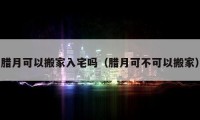 臘月可以搬家入宅嗎（臘月可不可以搬家）