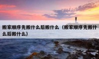 搬家順序先搬什么后搬什么（搬家順序先搬什么后搬什么）