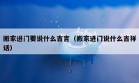 搬家進(jìn)門要說什么吉言（搬家進(jìn)門說什么吉祥話）