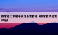 搬家進門拿被子說什么吉祥話（搬家被子的吉祥話）