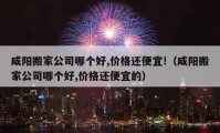 咸陽搬家公司哪個好,價格還便宜!（咸陽搬家公司哪個好,價格還便宜的）