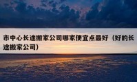 市中心長途搬家公司哪家便宜點(diǎn)最好（好的長途搬家公司）