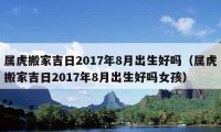 屬虎搬家吉日2017年8月出生好嗎（屬虎搬家吉日2017年8月出生好嗎女孩）