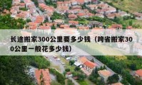 長(zhǎng)途搬家300公里要多少錢（跨省搬家300公里一般花多少錢）