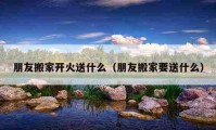 朋友搬家開火送什么（朋友搬家要送什么）