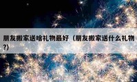 朋友搬家送啥禮物最好（朋友搬家送什么禮物?）