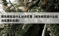 朋友搬家送什么經(jīng)濟實惠（朋友搬家送什么經(jīng)濟實惠的東西）