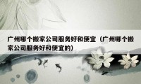 廣州哪個(gè)搬家公司服務(wù)好和便宜（廣州哪個(gè)搬家公司服務(wù)好和便宜的）