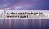 2024年6月25日搬家什么時候好（2021年6月25日適合搬家）