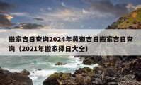 搬家吉日查詢2024年黃道吉日搬家吉日查詢（2021年搬家擇日大全）