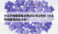 什么時(shí)候搬家最吉利2022年2月份（什么時(shí)候搬家的日子好）