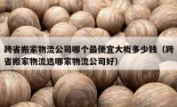 跨省搬家物流公司哪個最便宜大概多少錢（跨省搬家物流選哪家物流公司好）