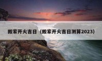 搬家開火吉日（搬家開火吉日測(cè)算2023）