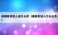 給搬新家的人送什么好（搬新家送人什么禮物）