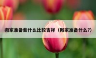 搬家準(zhǔn)備些什么比較吉祥（搬家準(zhǔn)備什么?）