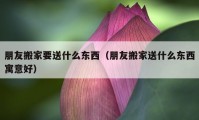 朋友搬家要送什么東西（朋友搬家送什么東西寓意好）