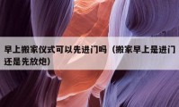 早上搬家儀式可以先進門嗎（搬家早上是進門還是先放炮）