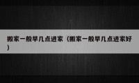 搬家一般早幾點(diǎn)進(jìn)家（搬家一般早幾點(diǎn)進(jìn)家好）