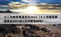 十二月搬家黃道吉日2023（十二月搬家黃道吉日2023年1月份搬家好嗎）