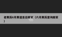 老黃歷6月黃道吉日搬家（六月黃歷查詢搬家）