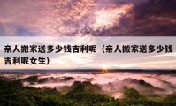 親人搬家送多少錢吉利呢（親人搬家送多少錢吉利呢女生）