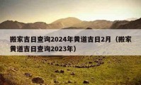 搬家吉日查詢2024年黃道吉日2月（搬家黃道吉日查詢2023年）