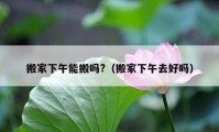 搬家下午能搬嗎?（搬家下午去好嗎）