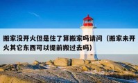 搬家沒開火但是住了算搬家嗎請問（搬家未開火其它東西可以提前搬過去嗎）