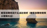 搬家放鞭炮說什么話比較好（搬家放鞭炮視頻小視頻大全）