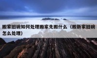 搬家舊碗如何處理搬家先搬什么（搬新家舊碗怎么處理）