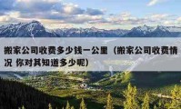 搬家公司收費多少錢一公里（搬家公司收費情況 你對其知道多少呢）