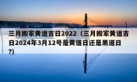 三月搬家黃道吉日2022（三月搬家黃道吉日2024年3月12號是黃道日還是黑道日?）