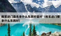 搬家進(jìn)門最先拿什么東西好最好（搬家進(jìn)門要拿什么東西好）