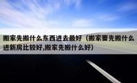 搬家先搬什么東西進去最好（搬家要先搬什么進新房比較好,搬家先搬什么好）