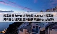 搬家當(dāng)天有什么講究和忌諱2022（搬家當(dāng)天有什么講究和忌諱搬新家送什么比較好）