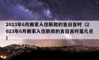 2023年6月搬家入住新房的吉日吉時（2023年6月搬家入住新房的吉日吉時是幾點）