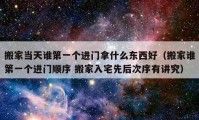 搬家當天誰第一個進門拿什么東西好（搬家誰第一個進門順序 搬家入宅先后次序有講究）